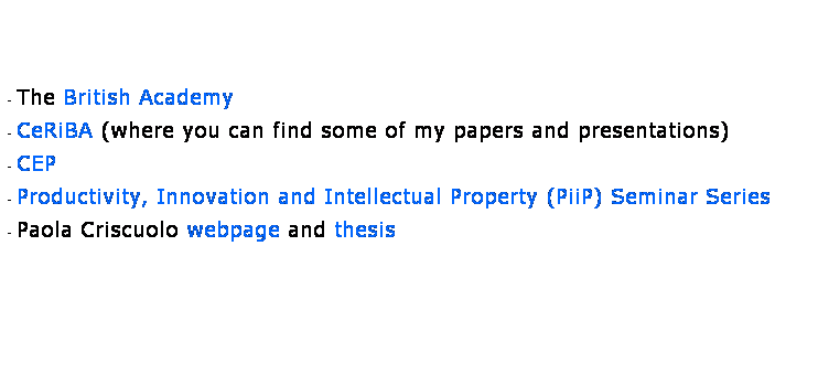 Text Box:  
 
 
- The British Academy
- CeRiBA (where you can find some of my papers and presentations)
- CEP
- Productivity, Innovation and Intellectual Property (PiiP) Seminar Series
- Paola Criscuolo webpage and thesis
 
