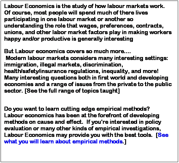 Text Box: Labour Economics is the study of how labour markets work.  Of course, most people will spend much of there lives participating in one labour market or another so understanding the role that wages, preferences, contracts, unions, and other labor market factors play in making workers happy and/or productive is generally interesting 
 
But Labour economics covers so much more.... 
 Modern labour markets considers many interesting settings: immigration, illegal markets, discrimination, health/safety/insurance regulations, inequality, and more!  Many interesting questions both in first world and developing economies and a range of issues from the private to the public sector. [See the full range of topics taught]
 
Do you want to learn cutting edge empirical methods?
Labour economics has been at the forefront of developing methods on cause and effect.  If you're interested in policy evaluation or many other kinds of empirical investigations, Labour Economics may provide you with the best tools.  [See what you will learn about empirical methods.] 
 
